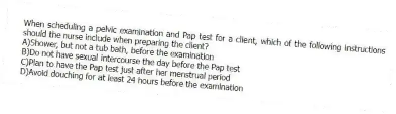 When scheduling a pelvic examination and Pap test for a client, which of the following instructions should the nurse include when preparing the client?
A)Shower, but not a tub bath, before the examination
B)Do not have sexual intercourse the day before the Pap test
C)Plan to have the Pap test just after her menstrual period
D)Avoid douching for at least 24 hours before the examination