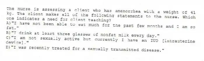 The nurse is assessing a client who has amenorrhea with a weight of 41 kg. The client makes all of the following statements to the nurse. Which one indicates a need for client teaching?
A)"I have not been able to eat much for the past few months and I am so fat."
B)"I drink at least three glasses of nonfat milk every day."
C)"I am not sexually active but currently I have an IUD [intrauterine device]."
D)"I was recently treated for a sexually transmitted disease."