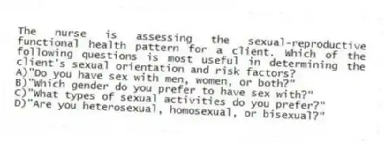 The nurse is assessing the sexual-reproductive functional health pattern for a client. Which of the following questions is most useful in determining the client's sexual orientation and risk factors?
A)"Do you have sex with men, women, or both?"
B)"Which gender do you prefer to have sex with?"
C)"What types of sexual activities do you prefer?"
D)"Are you heterosexual, homosexual, or bisexual?"