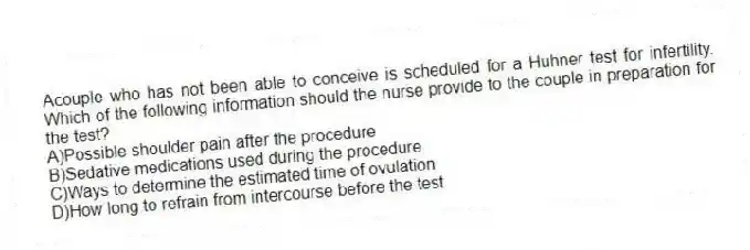 Acouple who has not been able to conceive is scheduled for a Huhner test for infertility. Which of the following information should the nurse provide to the couple in preparation for the test?
A)Possible shoulder pain after the procedure
B)Sedative medications used during the procedure
C)Ways to determine the estimated time of ovulation
D)How long to refrain from intercourse before the test