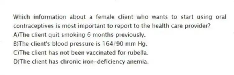 Which information about a female client who wants to start using oral contraceptives is most important to report to the health care provider?
A)The client quit smoking 6 months previously.
B)The client's blood pressure is 164/90 mm Hg.
C)The client has not been vaccinated for rubella.
D)The client has chronic iron-deficiency anemia.
