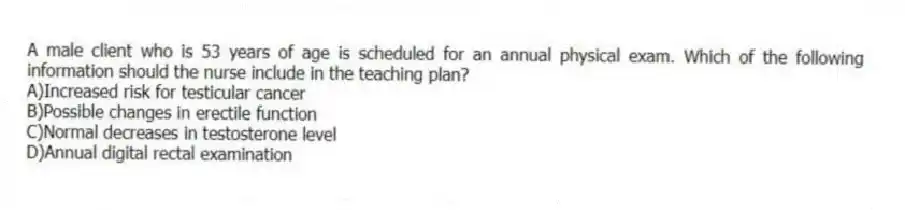A male client who is 53 years of age is scheduled for an annual physical exam. Which of the following information should the nurse include in the teaching plan?
A)Increased risk for testicular cancer
B)Possible changes in erectile function
C)Normal decreases in testosterone level
D)Annual digital rectal examination