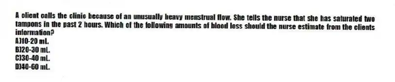 A client calls the clinic because of an unusually heavy menstrual flow. She tells the nurse that she has saturated two tampons in the past 2 hours. Which of the following amounts of blood loss should the nurse estimate from the clients information?
A)10-20 mL.
B)20-30 mL.
C)30-40 mL.
D)40-60 mL.