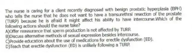 The nurse is caring for a client recently diagnosed with benign prostatic hyperplasia (BPH) who tells the nurse that he does not want to have a transurethral resection of the prostate (TURP) because he is afraid it might affect his ability to have intercourse.Which of the following actions should the nurse take?
A)Offer reassurance that sperm production is not affected by TURP.
B)Discuss alternative methods of sexual expression besides intercourse.
C)Provide education about the use of medications for erectile dysfunction (ED).
D)Teach that erectile dysfunction (ED) is unlikely following a TURP.