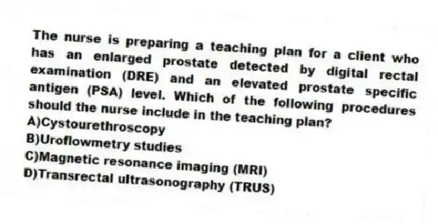 The nurse is preparing a teaching plan for a client who has an enlarged prostate detected by digital rectal examination (DRE) and an elevated prostate specific antigen (PSA) level. Which of the following procedures should the nurse include in the teaching plan?
A)Cystourethroscopy
B)Uroflowmetry studies
C)Magnetic resonance imaging (MRI)
D)Transrectal ultrasonography (TRUS)