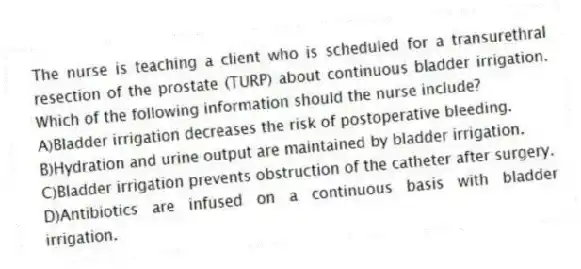 The nurse is teaching a client who is scheduled for a transurethral resection of the prostate (TURP) about continuous bladder irrigation. Which of the following information should the nurse include?
A)Bladder irrigation decreases the risk of postoperative bleeding.
B)Hydration and urine output are maintained by bladder irrigation.
C)Bladder irrigation prevents obstruction of the catheter after surgery.
D)Antibiotics are infused on a continuous basis with bladder irrigation.