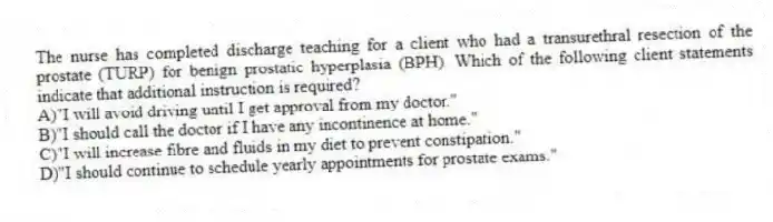 The nurse has completed discharge teaching for a client who had a transurethral resection of the prostate (TURP) for benign prostatic hyperplasia (BPH). Which of the following client statements indicate that additional instruction is required?
A)"I will avoid driving until I get approval from my doctor."
B)"I should call the doctor if I have any incontinence at home."
C)"I will increase fibre and fluids in my diet to prevent constipation."
D)"I should continue to schedule yearly appointments for prostate exams."