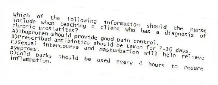 Which of the following information should the nurse include when teaching a client who has a diagnosis of chronic prostatitis?
A)Ibuprofen should provide good pain control.
B)Prescribed antibiotics should be taken for 7-10 days.
C)Sexual intercourse and masturbation will help relieve symptoms.
D)Cold packs should be used every 4 hours to reduce inflammation.
