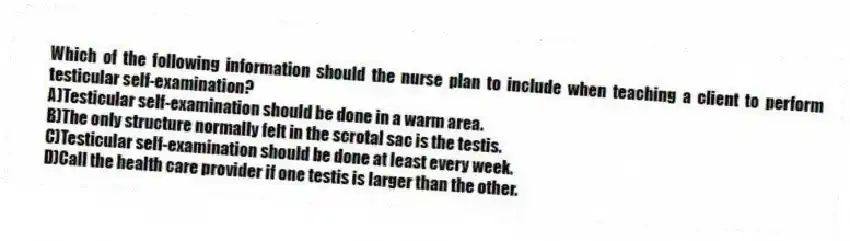 Which of the following information should the nurse plan to include when teaching a client to perform testicular self-examination?
A)Testicular self-examination should be done in a warm area.
B)The only structure normally felt in the scrotal sac is the testis.
C)Testicular self-examination should be done at least every week.
D)Call the health care provider if one testis is larger than the other.