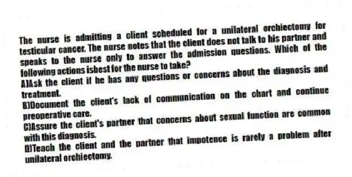 The nurse is admitting a client scheduled for a unilateral orchiectomy for testicular cancer. The nurse notes that the client does not talk to his partner and speaks to the nurse only to answer the admission questions. Which of the following actions isbest for the nurse to take?
A)Ask the client if he has any questions or concerns about the diagnosis and treatment.
B)Document the client's lack of communication on the chart and continue preoperative care.
C)Assure the client's partner that concerns about sexual function are common with this diagnosis.
D)Teach the client and the partner that impotence is rarely a problem after unilateral orchiectomy.