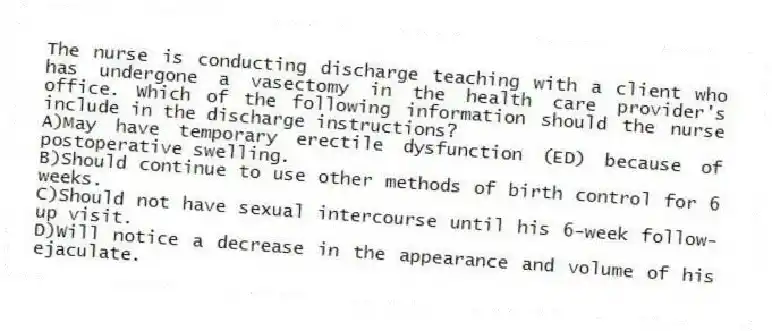 The nurse is conducting discharge teaching with a client who has undergone a vasectomy in the health care provider's office. Which of the following information should the nurse include in the discharge instructions?
A)May have temporary erectile dysfunction (ED) because of postoperative swelling.
B)Should continue to use other methods of birth control for 6 weeks.
C)Should not have sexual intercourse until his 6-week follow-up visit.
D)Will notice a decrease in the appearance and volume of his ejaculate.