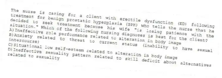 The nurse is caring for a client with erectile dysfunction (ED) following treatment for benign prostatic hyperplasia (BPH) who tells the nurse that he decided to seek treatment because his wife "is losing patience with the situation." Which of the following nursing diagnoses is best for the client?
A)Ineffective role performance related to alteration in body image
B)Anxiety related to threat to current status (inability to have sexual intercourse)
C)Situational low self-esteem related to alteration in body image
D)Ineffective sexuality pattern related to skill deficit about alternatives related to sexuality