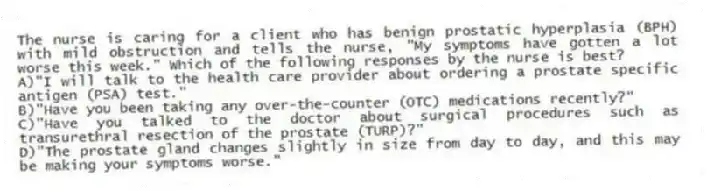 The nurse is caring for a client who has benign prostatic hyperplasia (BPH) with mild obstruction and tells the nurse, "My symptoms have gotten a lot worse this week." Which of the following responses by the nurse is best?
A)"I will talk to the health care provider about ordering a prostate specific antigen (PSA) test."
B)"Have you been taking any over-the-counter (OTC) medications recently?"
C)"Have you talked to the doctor about surgical procedures such as transurethral resection of the prostate (TURP)?"
D)"The prostate gland changes slightly in size from day to day, and this may be making your symptoms worse."
