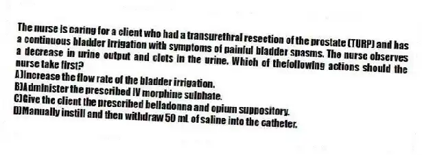 The nurse is caring for a client who had a transurethral resection of the prostate (TURP) and has a continuous bladder irrigation with symptoms of painful bladder spasms. The nurse observes a decrease in urine output and clots in the urine. Which of thefollowing actions should the nurse take first?
A)Increase the flow rate of the bladder irrigation.
B)Administer the prescribed IV morphine sulphate.
C)Give the client the prescribed belladonna and opium suppository.
D)Manually instill and then withdraw 50 mL of saline into the catheter.