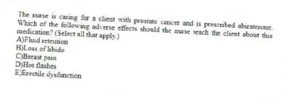 The nurse is caring for a client with prostate cancer and is prescribed abiraterone. Which of the following adverse effects should the nurse teach the client about this medication? (Select all that apply.)
A)Fluid retention
B)Loss of libido
C)Breast pain
D)Hot flashes
E)Erectile dysfunction