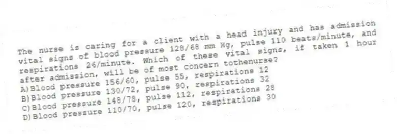 The nurse is caring for a client with a head injury and has admission vital signs of blood pressure 128/68 mm Hg, pulse 110 beats/minute, and respirations 26/minute. Which of these vital signs, if taken 1 hour after admission, will be of most concern tothenurse?
A)Blood pressure 156/60, pulse 55, respirations 12
B)Blood pressure 130/72, pulse 90, respirations 32
C)Blood pressure 148/78, pulse 112, respirations 28
D)Blood pressure 110/70, pulse 120, respirations 30