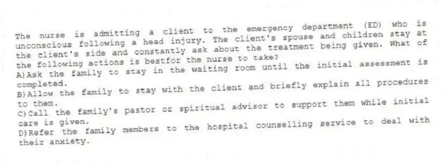 The nurse is admitting a client to the emergency department (ED) who is unconscious following a head injury. The client's spouse and children stay at the client's side and constantly ask about the treatment being given. What of the following actions is bestfor the nurse to take?
A)Ask the family to stay in the waiting room until the initial assessment is completed.
B)Allow the family to stay with the client and briefly explain all procedures to them.
C)Call the family's pastor or spiritual advisor to support them while initial care is given.
D)Refer the family members to the hospital counselling service to deal with their anxiety.