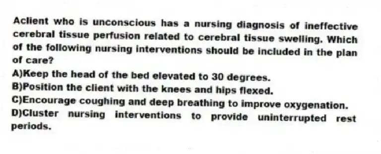 Aclient who is unconscious has a nursing diagnosis of ineffective cerebral tissue perfusion related to cerebral tissue swelling. Which of the following nursing interventions should be included in the plan of care?
A)Keep the head of the bed elevated to 30 degrees.
B)Position the client with the knees and hips flexed.
C)Encourage coughing and deep breathing to improve oxygenation.
D)Cluster nursing interventions to provide uninterrupted rest periods.