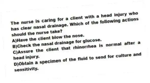 The nurse is caring for a client with a head injury who has clear nasal drainage. Which of the following actions should the nurse take?
A)Have the client blow the nose.
B)Check the nasal drainage for glucose.
C)Assure the client that rhinorrhea is normal after a head injury.
D)Obtain a specimen of the fluid to send for culture and sensitivity.
