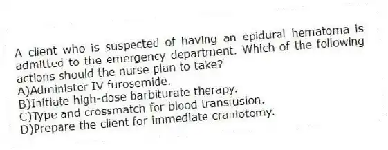 A client who is suspected of having an epidural hematoma is admitted to the emergency department. Which of the following actions should the nurse plan to take?
A)Administer IV furosemide.
B)Initiate high-dose barbiturate therapy.
C)Type and crossmatch for blood transfusion.
D)Prepare the client for immediate craniotomy.