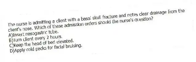 The nurse is admitting a client with a basal skull fracture and notes clear drainage from the client's nose. Which of these admission orders should the nurse's question?
A)Insert nasogastric tube.
B)Turn client every 2 hours.
C)Keep the head of bed elevated.
D)Apply cold packs for facial bruising.