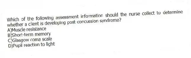 Which of the following assessment information should the nurse collect to determine whether a client is developing post-concussion syndrome?
A)Muscle resistance
B)Short-term memory
C)Glasgow coma scale
D)Pupil reaction to light