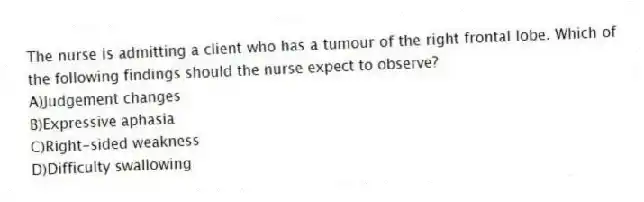 The nurse is admitting a client who has a tumour of the right frontal lobe. Which of the following findings should the nurse expect to observe?
A)Judgement changes
B)Expressive aphasia
C)Right-sided weakness
D)Difficulty swallowing
