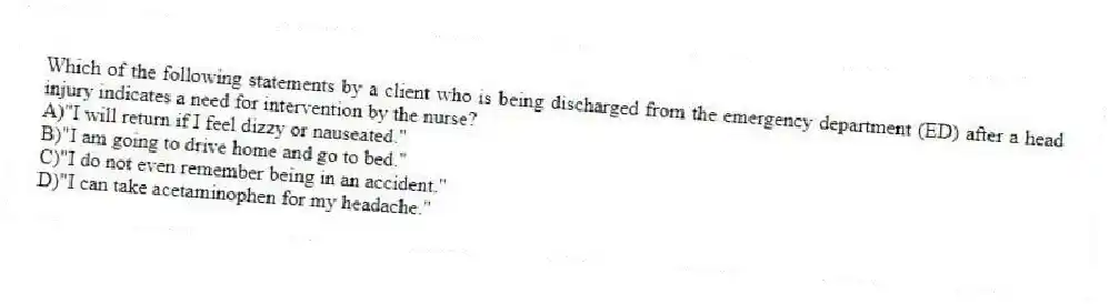 Which of the following statements by a client who is being discharged from the emergency department (ED) after a head injury indicates a need for intervention by the nurse?
A)"I will return if I feel dizzy or nauseated."
B)"I am going to drive home and go to bed."
C)"I do not even remember being in an accident."
D)"I can take acetaminophen for my headache."