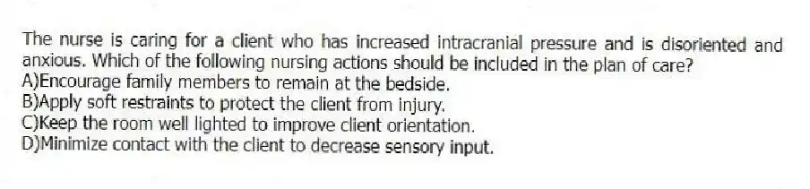 The nurse is caring for a client who has increased intracranial pressure and is disoriented and anxious. Which of the following nursing actions should be included in the plan of care?
A)Encourage family members to remain at the bedside.
B)Apply soft restraints to protect the client from injury.
C)Keep the room well lighted to improve client orientation.
D)Minimize contact with the client to decrease sensory input.