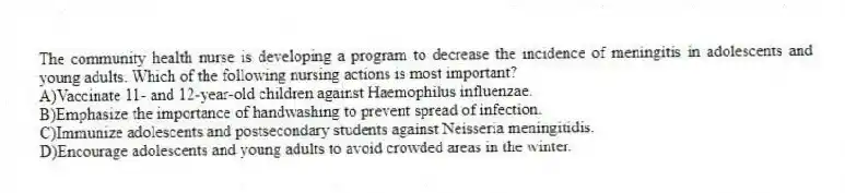 The community health nurse is developing a program to decrease the incidence of meningitis in adolescents and young adults. Which of the following nursing actions is most important?
A)Vaccinate 11- and 12-year-old children against Haemophilus influenzae.
B)Emphasize the importance of handwashing to prevent spread of infection.
C)Immunize adolescents and postsecondary students against Neisseria meningitidis.
D)Encourage adolescents and young adults to avoid crowded areas in the winter.