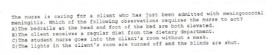 The nurse is caring for a client who has just been admitted with meningococcal meningitis. Which of the following observations requires the nurse to act?
A)The bedrails at the head and foot of the bed are both elevated.
B)The client receives a regular diet from the dietary department.
C)The student nurse goes into the client's room without a mask.
D)The lights in the client's room are turned off and the blinds are shut.