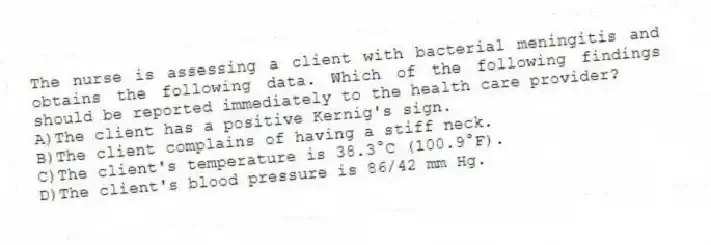 The nurse is assessing a client with bacterial meningitis and obtains the following data. Which of the following findings should be reported immediately to the health care provider?
A)The client has a positive Kernig's sign.
B)The client complains of having a stiff neck.
C)The client's temperature is 38.3°C (100.9°F).
D)The client's blood pressure is 86/42 mm Hg.