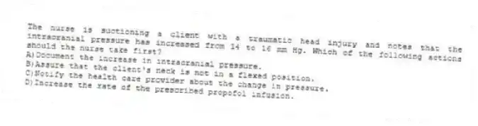 The nurse is suctioning a client with a traumatic head injury and notes that the intracranial pressure has increased from 14 to 16 mm Hg. Which of the following actions should the nurse take first?
A)Document the increase in intracranial pressure.
B)Assure that the client's neck is not in a flexed position.
C)Notify the health care provider about the change in pressure.
D)Increase the rate of the prescribed propofol infusion.