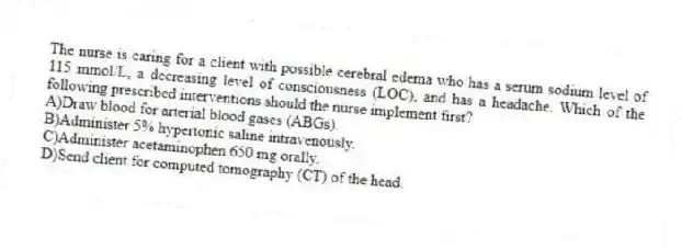 The nurse is caring for a client with possible cerebral edema who has a serum sodium level of 115 mmol/L, a decreasing level of consciousness (LOC), and has a headache. Which of the following prescribed interventions should the nurse implement first?
A)Draw blood for arterial blood gases (ABGs).
B)Administer 5% hypertonic saline intravenously.
C)Administer acetaminophen 650 mg orally.
D)Send client for computed tomography (CT) of the head.