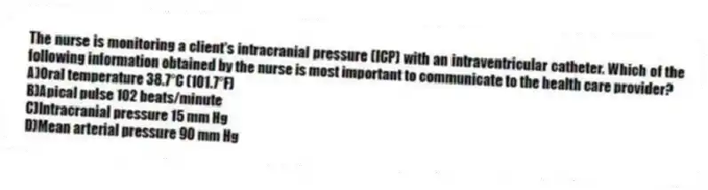 The nurse is monitoring a client's intracranial pressure (ICP) with an intraventricular catheter. Which of the following information obtained by the nurse is most important to communicate to the health care provider?
A)Oral temperature 38.7°C (101.7°F)
B)Apical pulse 102 beats/minute
C)Intracranial pressure 15 mm Hg
D)Mean arterial pressure 90 mm Hg