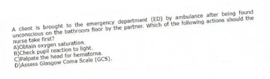 A client is brought to the emergency department (ED) by ambulance after being found unconscious on the bathroom floor by the partner. Which of the following actions should the nurse take first?
A)Obtain oxygen saturation.
B)Check pupil reaction to light.
C)Palpate the head for hematoma.
D)Assess Glasgow Coma Scale (GCS).