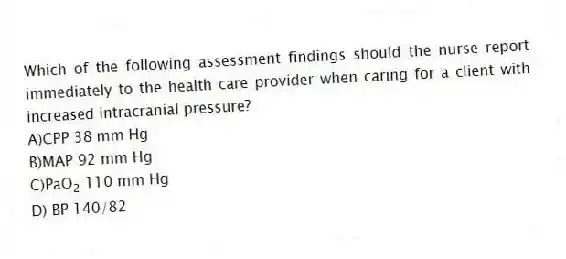 Which of the following assessment findings should the nurse report immediately to the health care provider when caring for a client with increased intracranial pressure?
A)CPP 38 mm Hg
B)MAP 92 mm Hg
C)PaO<sub>2</sub> 110 mm Hg
D) BP 140/82