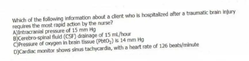 Which of the following information about a client who is hospitalized after a traumatic brain injury requires the most rapid action by the nurse?
A)Intracranial pressure of 15 mm Hg
B)Cerebro-spinal fluid (CSF) drainage of 15 mL/hour
C)Pressure of oxygen in brain tissue (PbtO<sub>2</sub>) is 14 mm Hg
D)Cardiac monitor shows sinus tachycardia, with a heart rate of 126 beats/minute