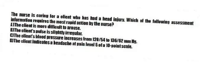 The nurse is caring for a client who has had a head injury. Which of the following assessment information requires the most rapid action by the nurse?
A)The client is more difficult to arouse.
B)The client's pulse is slightly irregular.
C)The client's blood pressure increases from 120/54 to 136/62 mm Hg.
D)The client indicates a headache at pain level 5 of a 10-point scale.