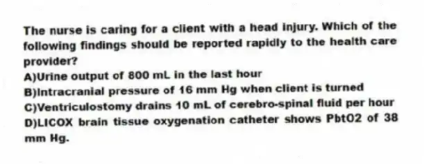 The nurse is caring for a client with a head injury. Which of the following findings should be reported rapidly to the health care provider?
A)Urine output of 800 mL in the last hour
B)Intracranial pressure of 16 mm Hg when client is turned
C)Ventriculostomy drains 10 mL of cerebro-spinal fluid per hour
D)LICOX brain tissue oxygenation catheter shows PbtO2 of 38 mm Hg.