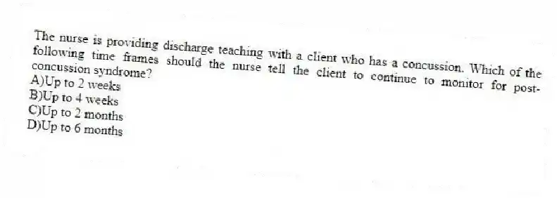 The nurse is providing discharge teaching with a client who has a concussion. Which of the following time frames should the nurse tell the client to continue to monitor for post-concussion syndrome?
A)Up to 2 weeks
B)Up to 4 weeks
C)Up to 2 months
D)Up to 6 months