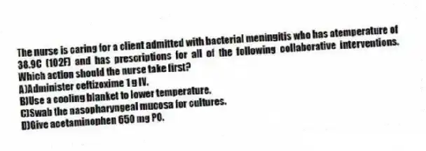The nurse is caring for a client admitted with bacterial meningitis who has atemperature of 38.9C (102F) and has prescriptions for all of the following collaborative interventions. Which action should the nurse take first?
A)Administer ceftizoxime 1 g IV.
B)Use a cooling blanket to lower temperature.
C)Swab the nasopharyngeal mucosa for cultures.
D)Give acetaminophen 650 mg PO.