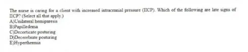 The nurse is caring for a client with increased intracranial pressure (IICP). Which of the following are late signs of IICP? (Select all that apply.)
A)Unilateral hemiparesis
B)Papilledema
C)Decorticate posturing
D)Decerebrate posturing
E)Hyperthermia