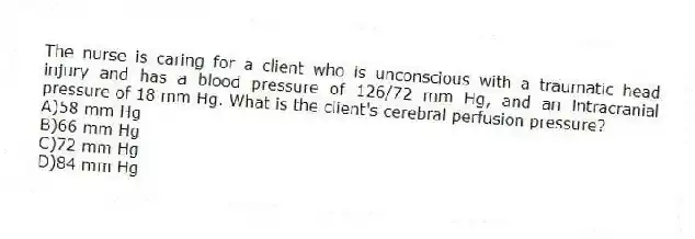 The nurse is caring for a client who is unconscious with a traumatic head injury and has a blood pressure of 126/72 mm Hg, and an intracranial pressure of 18 mm Hg. What is the client's cerebral perfusion pressure?
A)58 mm Hg
B)66 mm Hg
C)72 mm Hg
D)84 mm Hg