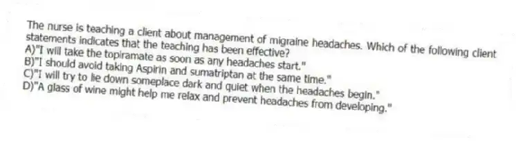 The nurse is teaching a client about management of migraine headaches. Which of the following client statements indicates that the teaching has been effective?
A)"I will take the topiramate as soon as any headaches start."
B)"I should avoid taking Aspirin and sumatriptan at the same time."
C)"I will try to lie down someplace dark and quiet when the headaches begin."
D)"A glass of wine might help me relax and prevent headaches from developing."