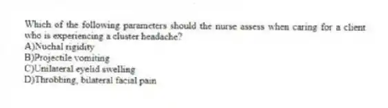 Which of the following parameters should the nurse assess when caring for a client who is experiencing a cluster headache?
A)Nuchal rigidity
B)Projectile vomiting
C)Unilateral eyelid swelling
D)Throbbing, bilateral facial pain