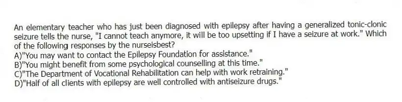 An elementary teacher who has just been diagnosed with epilepsy after having a generalized tonic-clonic seizure tells the nurse, "I cannot teach anymore, it will be too upsetting if I have a seizure at work." Which of the following responses by the nurseisbest?
A)"You may want to contact the Epilepsy Foundation for assistance."
B)"You might benefit from some psychological counselling at this time."
C)"The Department of Vocational Rehabilitation can help with work retraining."
D)"Half of all clients with epilepsy are well controlled with antiseizure drugs."