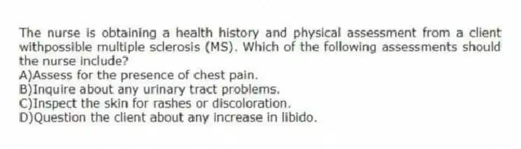 The nurse is obtaining a health history and physical assessment from a client withpossible multiple sclerosis (MS). Which of the following assessments should the nurse include?
A)Assess for the presence of chest pain.
B)Inquire about any urinary tract problems.
C)Inspect the skin for rashes or discoloration.
D)Question the client about any increase in libido.