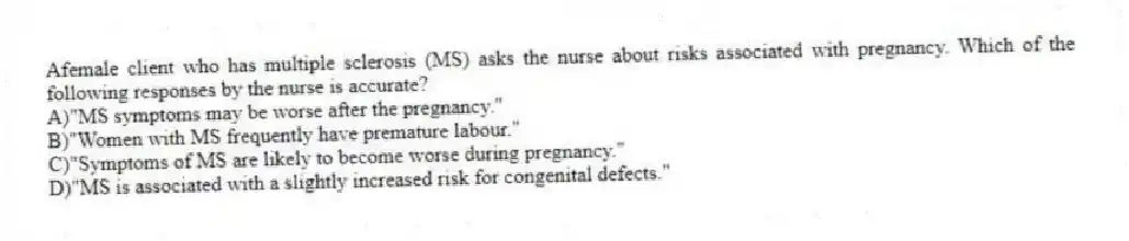 Afemale client who has multiple sclerosis (MS) asks the nurse about risks associated with pregnancy. Which of the following responses by the nurse is accurate?
A)"MS symptoms may be worse after the pregnancy."
B)"Women with MS frequently have premature labour."
C)"Symptoms of MS are likely to become worse during pregnancy."
D)"MS is associated with a slightly increased risk for congenital defects."