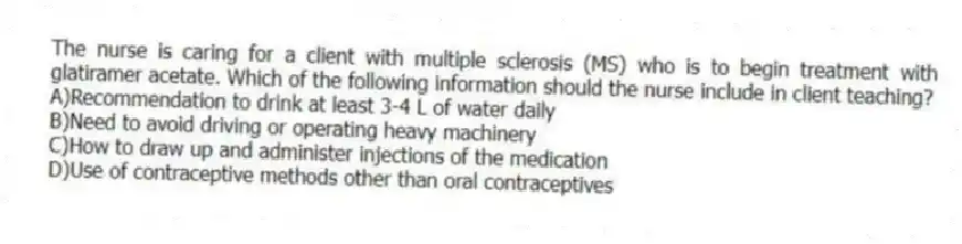 The nurse is caring for a client with multiple sclerosis (MS) who is to begin treatment with glatiramer acetate. Which of the following information should the nurse include in client teaching?
A)Recommendation to drink at least 3-4 L of water daily
B)Need to avoid driving or operating heavy machinery
C)How to draw up and administer injections of the medication
D)Use of contraceptive methods other than oral contraceptives